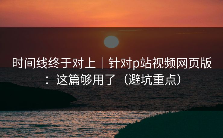 时间线终于对上|针对p站视频网页版:这篇够用了(避坑重点) 时间线终于对上|针对p站视频网页版:这篇够用了(避坑重点)