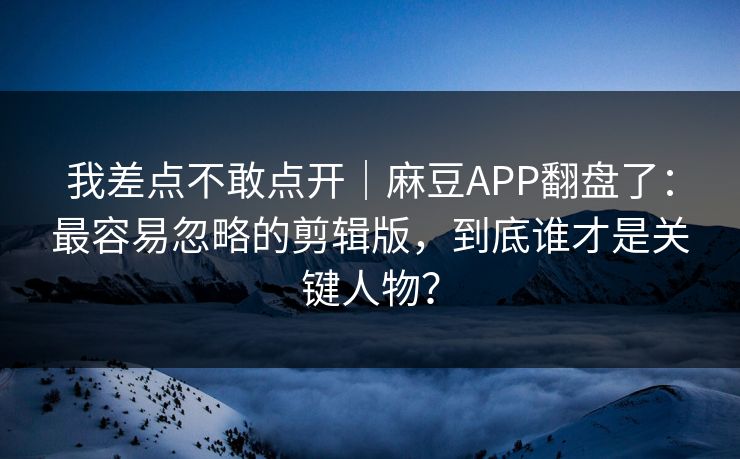 我差点不敢点开｜麻豆APP翻盘了：最容易忽略的剪辑版，到底谁才是关键人物？