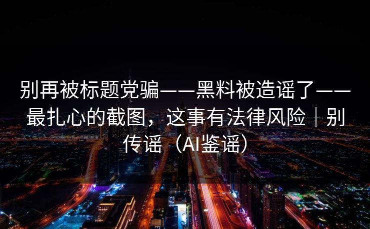 别再被标题党骗——黑料被造谣了——最扎心的截图，这事有法律风险｜别传谣（AI鉴谣）