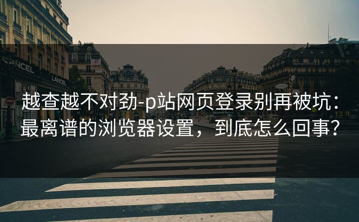 越查越不对劲-p站网页登录别再被坑：最离谱的浏览器设置，到底怎么回事？
