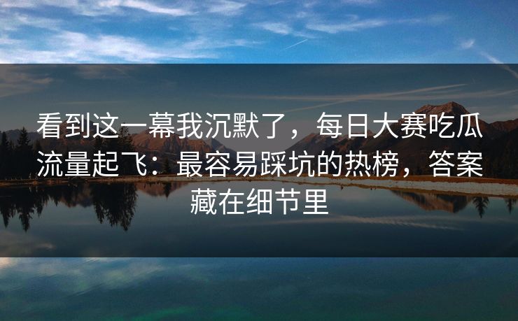 看到这一幕我沉默了，每日大赛吃瓜流量起飞：最容易踩坑的热榜，答案藏在细节里