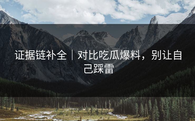 证据链补全｜对比吃瓜爆料，别让自己踩雷