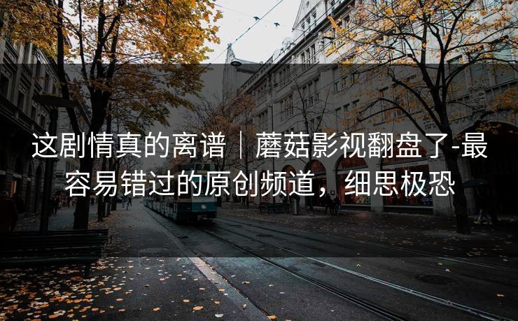 这剧情真的离谱｜蘑菇影视翻盘了-最容易错过的原创频道，细思极恐