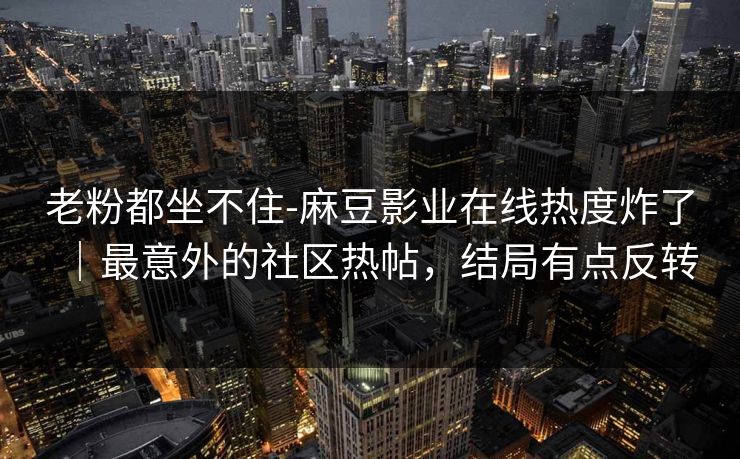老粉都坐不住-麻豆影业在线热度炸了｜最意外的社区热帖，结局有点反转