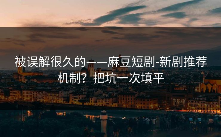 被误解很久的——麻豆短剧-新剧推荐机制？把坑一次填平