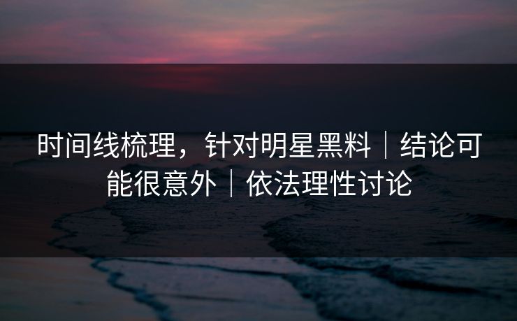 时间线梳理，针对明星黑料｜结论可能很意外｜依法理性讨论
