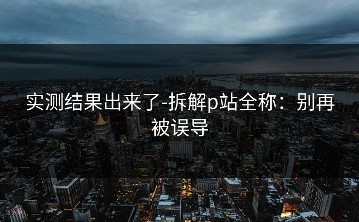 实测结果出来了-拆解p站全称：别再被误导
