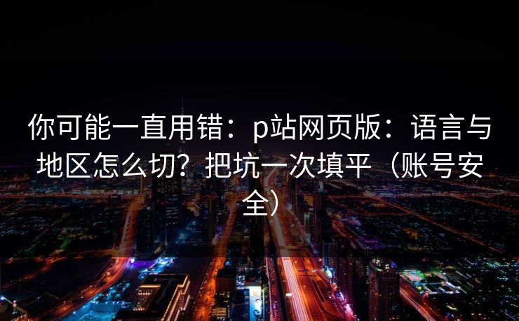 你可能一直用错：p站网页版：语言与地区怎么切？把坑一次填平（账号安全）