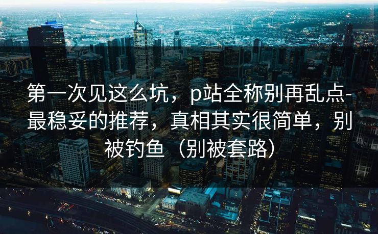 第一次见这么坑，p站全称别再乱点-最稳妥的推荐，真相其实很简单，别被钓鱼（别被套路）