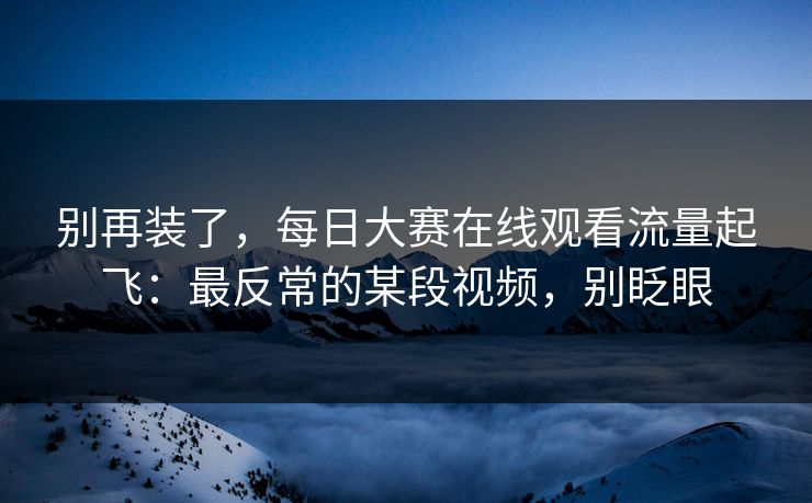 别再装了，每日大赛在线观看流量起飞：最反常的某段视频，别眨眼