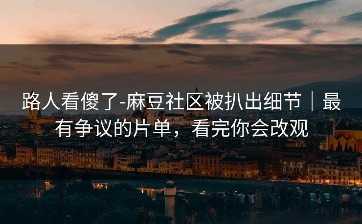 路人看傻了-麻豆社区被扒出细节｜最有争议的片单，看完你会改观