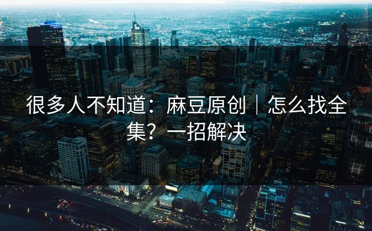 很多人不知道：麻豆原创｜怎么找全集？一招解决