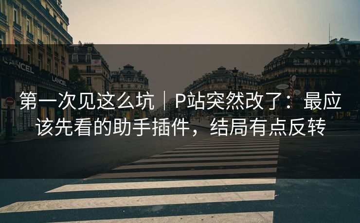 第一次见这么坑｜P站突然改了：最应该先看的助手插件，结局有点反转
