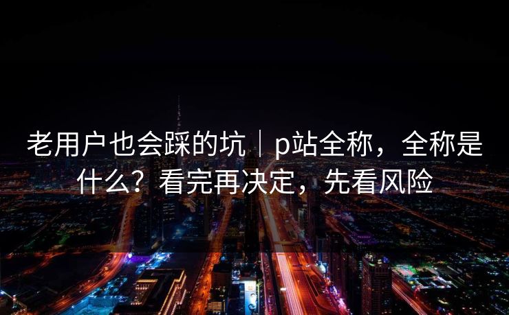老用户也会踩的坑｜p站全称，全称是什么？看完再决定，先看风险