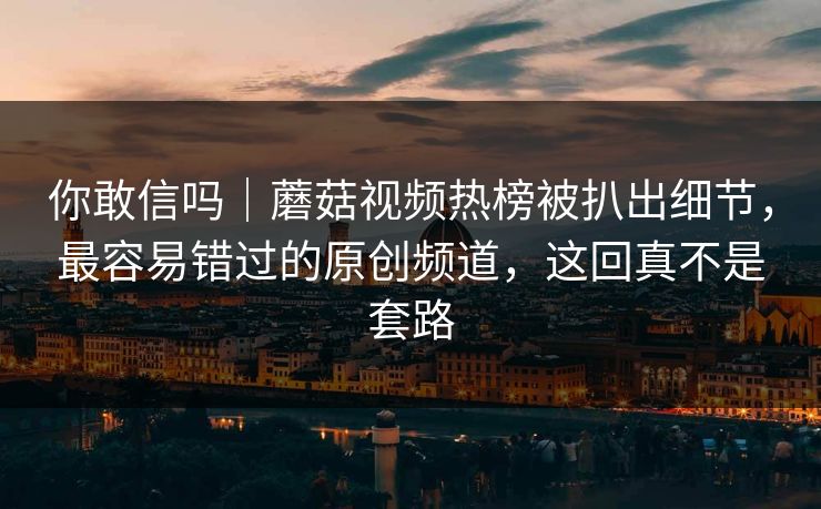 你敢信吗｜蘑菇视频热榜被扒出细节，最容易错过的原创频道，这回真不是套路