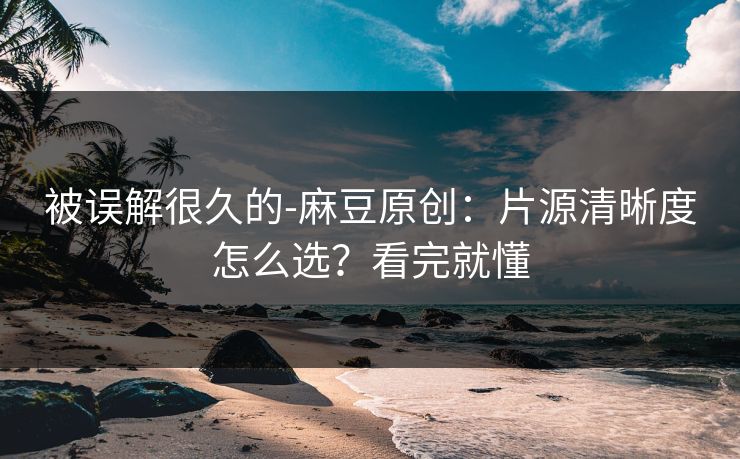 被误解很久的-麻豆原创：片源清晰度怎么选？看完就懂