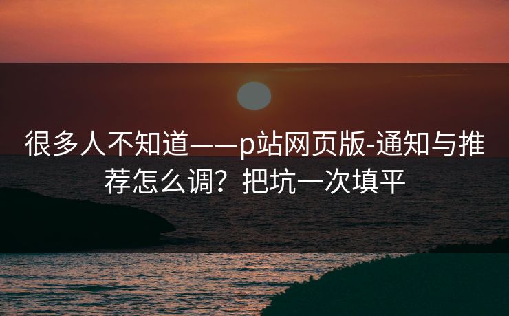 很多人不知道——p站网页版-通知与推荐怎么调？把坑一次填平