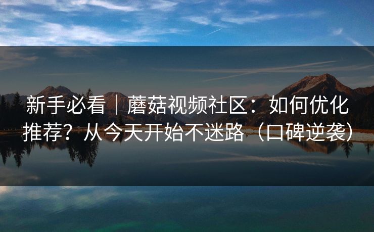 新手必看｜蘑菇视频社区：如何优化推荐？从今天开始不迷路（口碑逆袭）