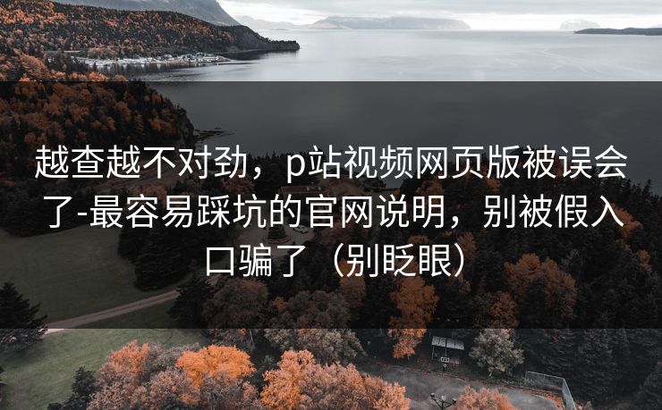 越查越不对劲，p站视频网页版被误会了-最容易踩坑的官网说明，别被假入口骗了（别眨眼）