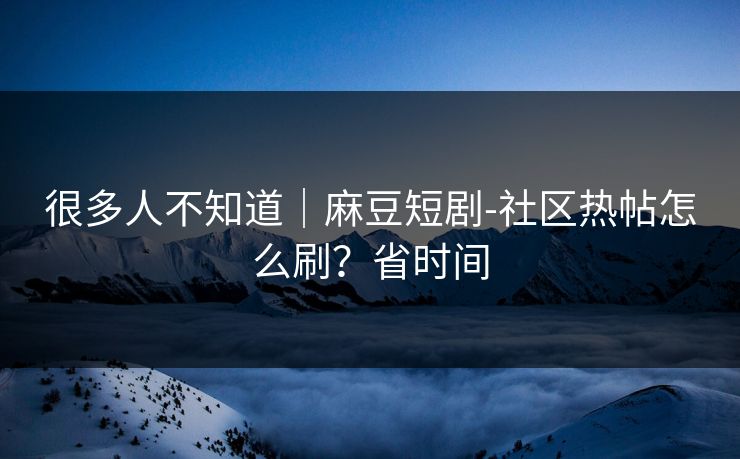 很多人不知道｜麻豆短剧-社区热帖怎么刷？省时间