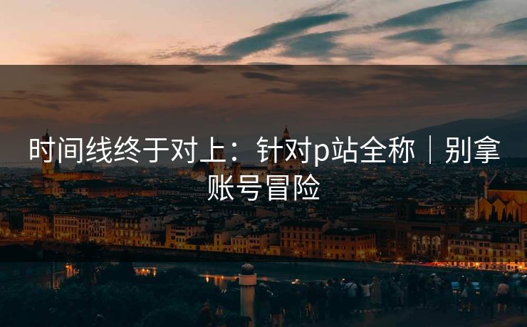 时间线终于对上：针对p站全称｜别拿账号冒险