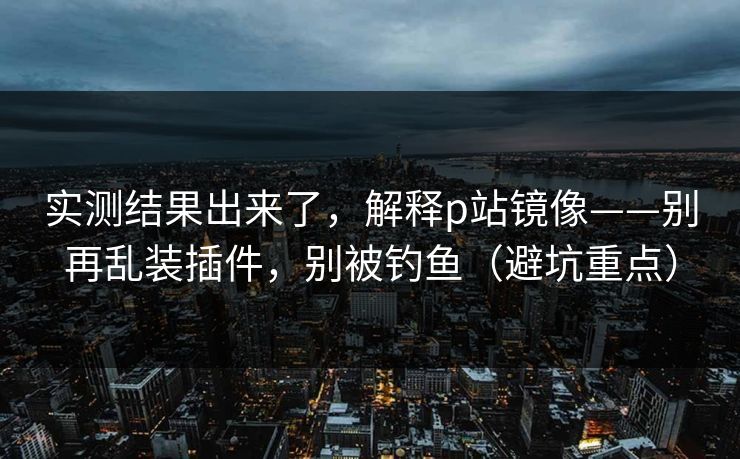 实测结果出来了，解释p站镜像——别再乱装插件，别被钓鱼（避坑重点）