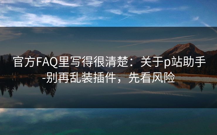 官方FAQ里写得很清楚：关于p站助手-别再乱装插件，先看风险