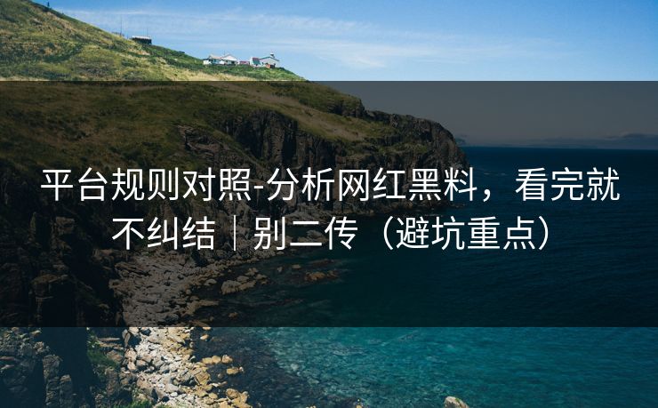 平台规则对照-分析网红黑料，看完就不纠结｜别二传（避坑重点）