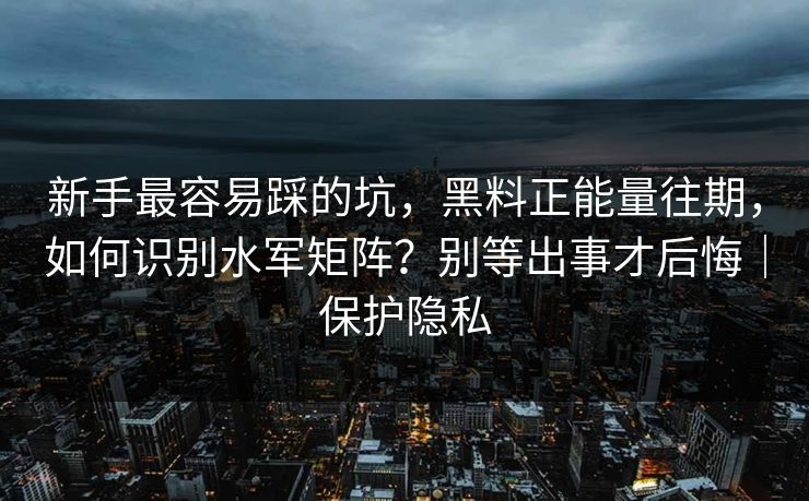 新手最容易踩的坑，黑料正能量往期，如何识别水军矩阵？别等出事才后悔｜保护隐私