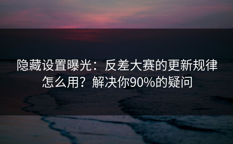 隐藏设置曝光：反差大赛的更新规律怎么用？解决你90%的疑问