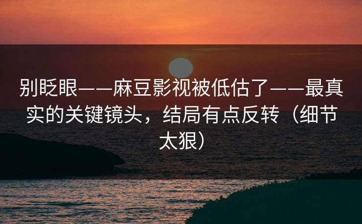 别眨眼——麻豆影视被低估了——最真实的关键镜头，结局有点反转（细节太狠）