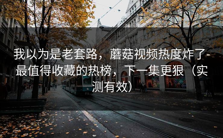我以为是老套路，蘑菇视频热度炸了-最值得收藏的热榜，下一集更狠（实测有效）