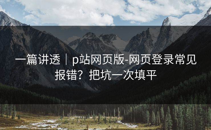 一篇讲透｜p站网页版-网页登录常见报错？把坑一次填平
