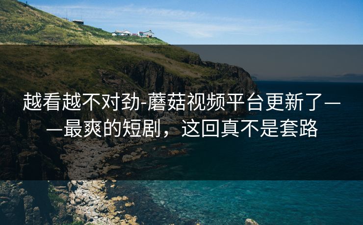 越看越不对劲-蘑菇视频平台更新了——最爽的短剧，这回真不是套路