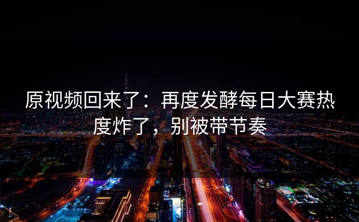 原视频回来了：再度发酵每日大赛热度炸了，别被带节奏