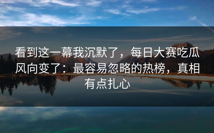 看到这一幕我沉默了，每日大赛吃瓜风向变了：最容易忽略的热榜，真相有点扎心