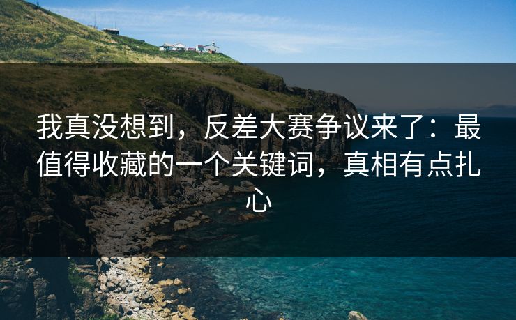 我真没想到，反差大赛争议来了：最值得收藏的一个关键词，真相有点扎心