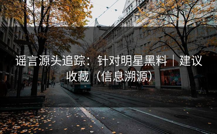 谣言源头追踪：针对明星黑料｜建议收藏（信息溯源）