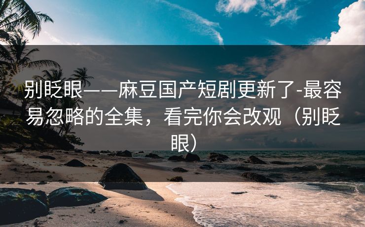 别眨眼——麻豆国产短剧更新了-最容易忽略的全集，看完你会改观（别眨眼）