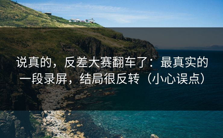 说真的，反差大赛翻车了：最真实的一段录屏，结局很反转（小心误点）