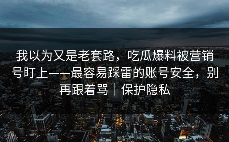 我以为又是老套路，吃瓜爆料被营销号盯上——最容易踩雷的账号安全，别再跟着骂｜保护隐私