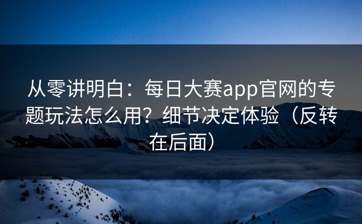 从零讲明白：每日大赛app官网的专题玩法怎么用？细节决定体验（反转在后面）