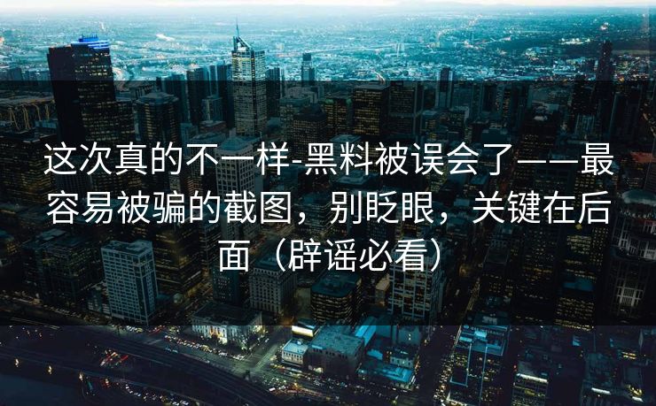 这次真的不一样-黑料被误会了——最容易被骗的截图，别眨眼，关键在后面（辟谣必看）