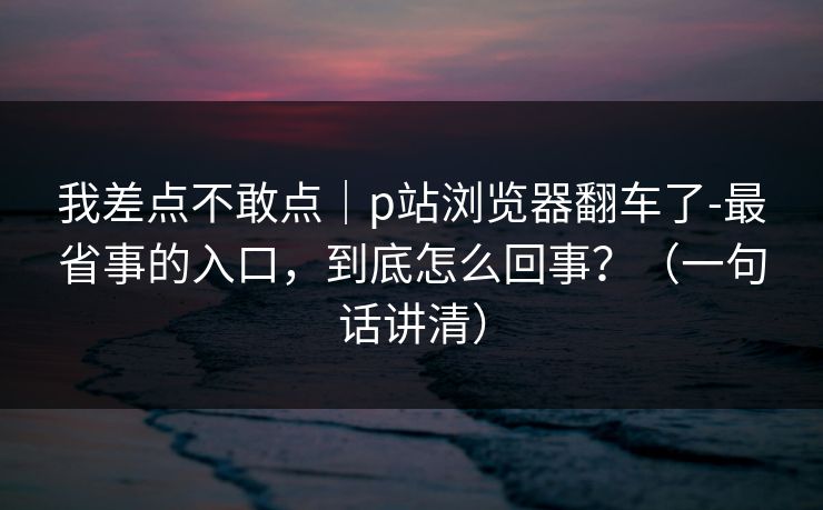 我差点不敢点｜p站浏览器翻车了-最省事的入口，到底怎么回事？（一句话讲清）