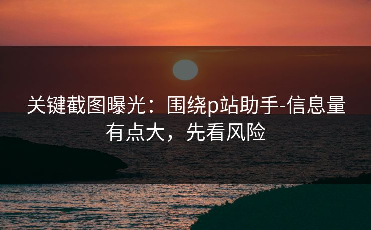 关键截图曝光：围绕p站助手-信息量有点大，先看风险