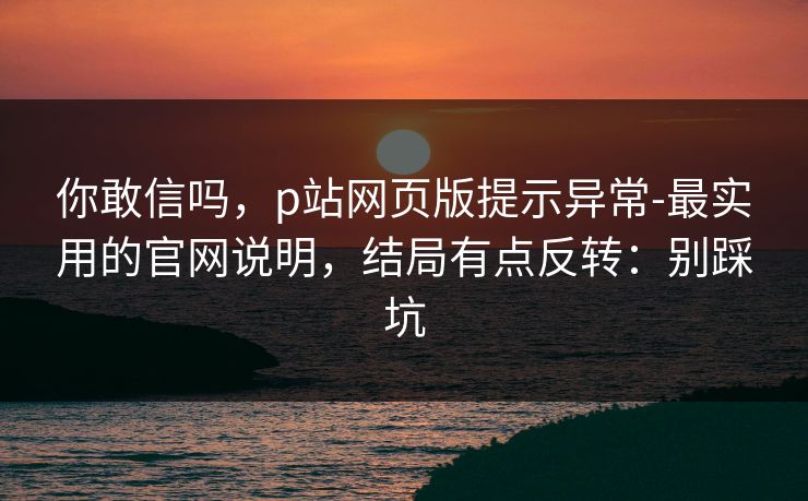 你敢信吗，p站网页版提示异常-最实用的官网说明，结局有点反转：别踩坑