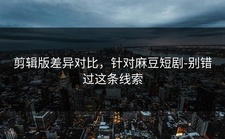剪辑版差异对比，针对麻豆短剧-别错过这条线索