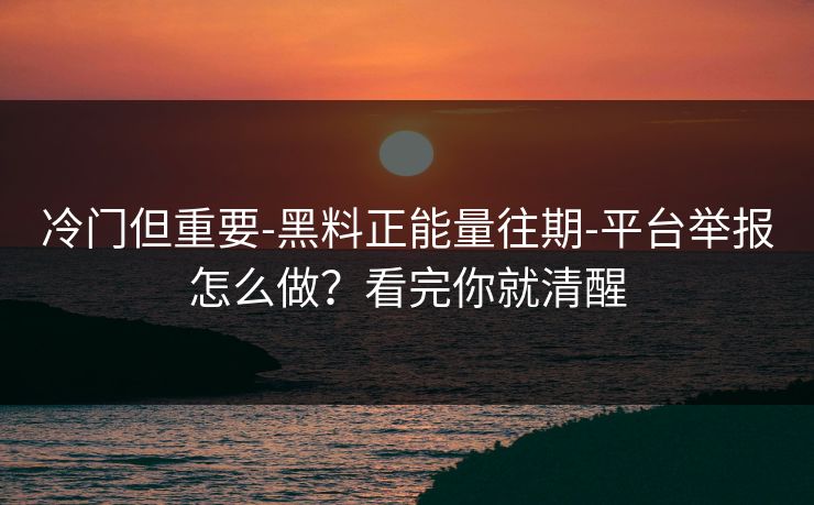 冷门但重要-黑料正能量往期-平台举报怎么做？看完你就清醒