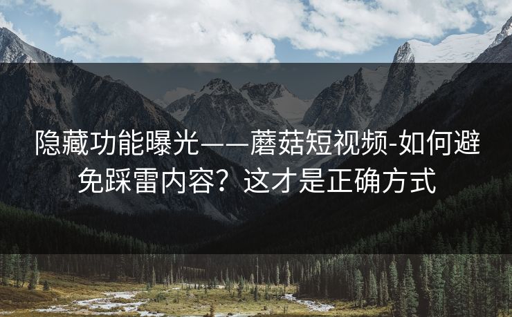 隐藏功能曝光——蘑菇短视频-如何避免踩雷内容？这才是正确方式