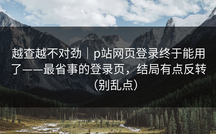越查越不对劲|p站网页登录终于能用了——最省事的登录页,结局有点反转(别乱点)